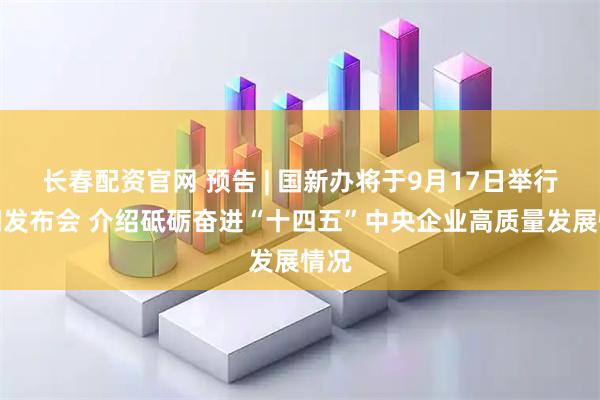 长春配资官网 预告 | 国新办将于9月17日举行新闻发布会 介绍砥砺奋进“十四五”中央企业高质量发展情况
