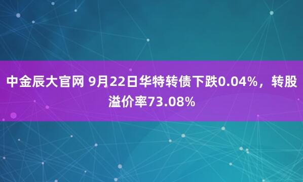 中金辰大官网 9月22日华特转债下跌0.04%，转股溢价率73.08%