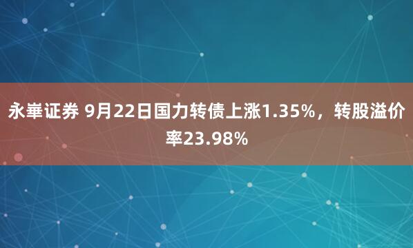 永崋证券 9月22日国力转债上涨1.35%，转股溢价率23.98%