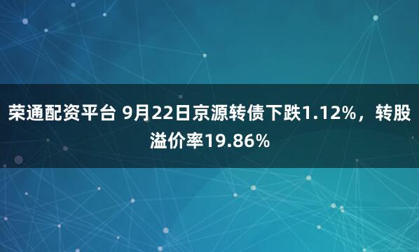 荣通配资平台 9月22日京源转债下跌1.12%，转股溢价率19.86%