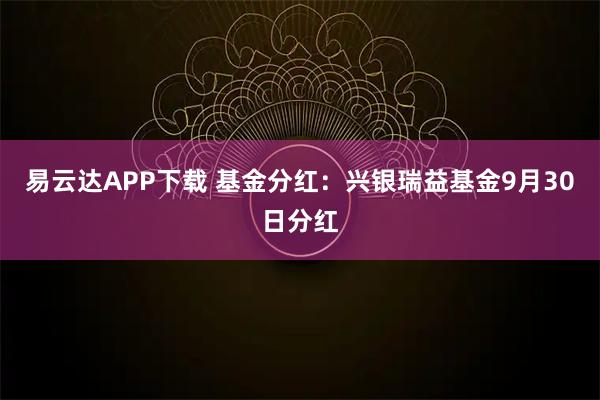易云达APP下载 基金分红：兴银瑞益基金9月30日分红