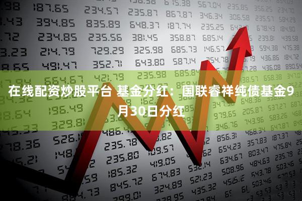 在线配资炒股平台 基金分红：国联睿祥纯债基金9月30日分红