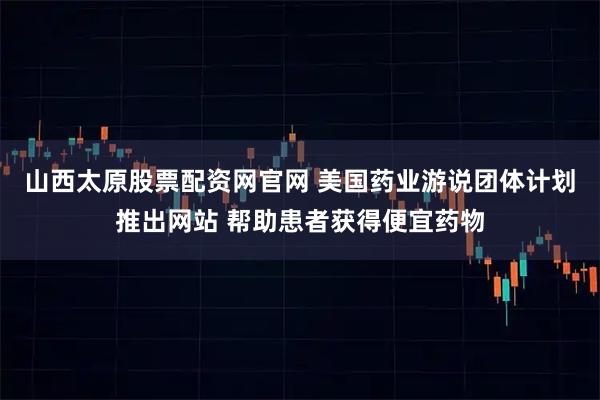山西太原股票配资网官网 美国药业游说团体计划推出网站 帮助患者获得便宜药物