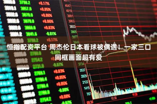 恒指配资平台 周杰伦日本看球被偶遇！一家三口同框画面超有爱