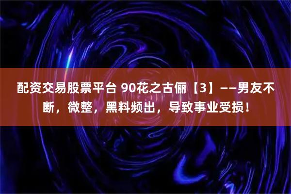 配资交易股票平台 90花之古俪【3】——男友不断，微整，黑料频出，导致事业受损！