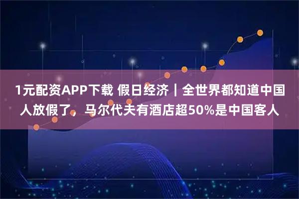 1元配资APP下载 假日经济｜全世界都知道中国人放假了，马尔代夫有酒店超50%是中国客人