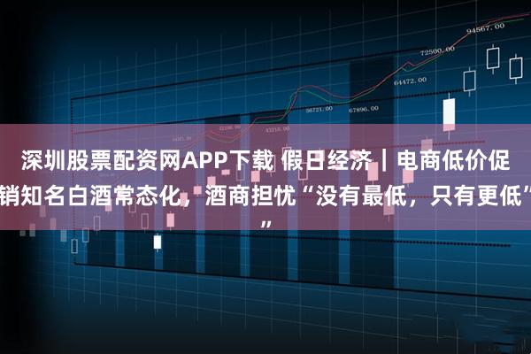 深圳股票配资网APP下载 假日经济｜电商低价促销知名白酒常态化，酒商担忧“没有最低，只有更低”