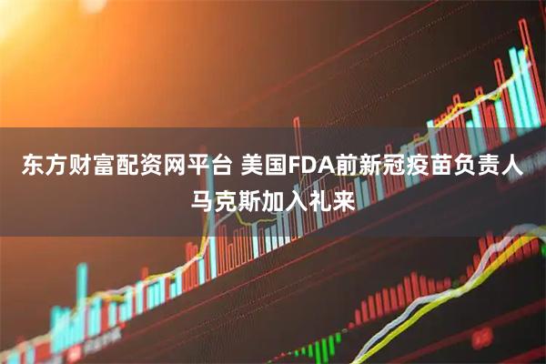 东方财富配资网平台 美国FDA前新冠疫苗负责人马克斯加入礼来