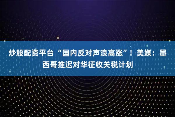 炒股配资平台 “国内反对声浪高涨”！美媒：墨西哥推迟对华征收关税计划