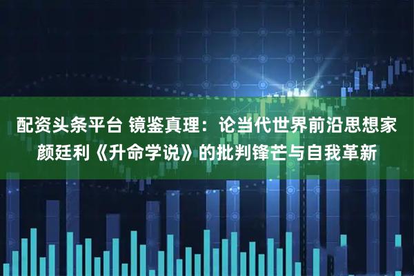 配资头条平台 镜鉴真理：论当代世界前沿思想家颜廷利《升命学说》的批判锋芒与自我革新