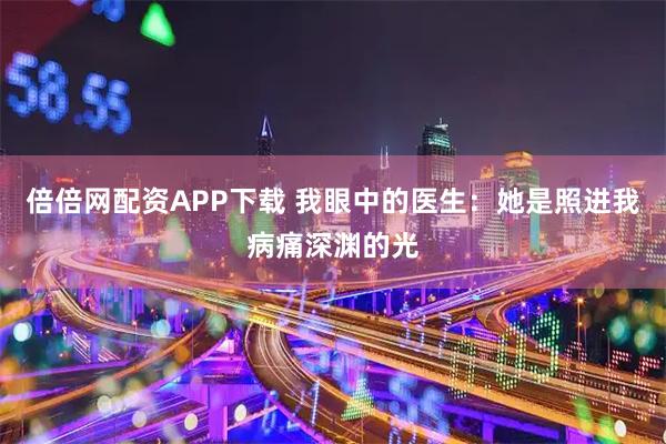 倍倍网配资APP下载 我眼中的医生：她是照进我病痛深渊的光
