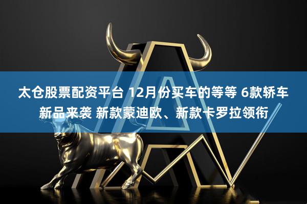 太仓股票配资平台 12月份买车的等等 6款轿车新品来袭 新款蒙迪欧、新款卡罗拉领衔