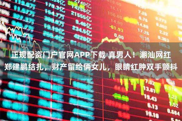 正规配资门户官网APP下载 真男人！潮汕网红郑建鹏结扎，财产留给俩女儿，眼睛红肿双手颤抖