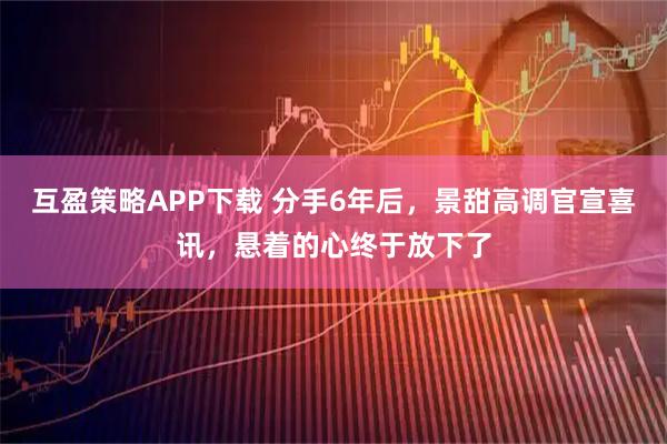 互盈策略APP下载 分手6年后，景甜高调官宣喜讯，悬着的心终于放下了
