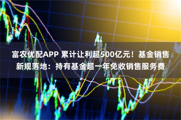 富农优配APP 累计让利超500亿元！基金销售新规落地：持有基金超一年免收销售服务费