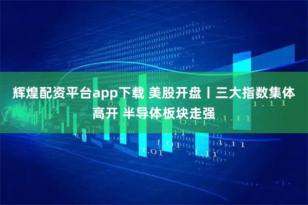 辉煌配资平台app下载 美股开盘丨三大指数集体高开 半导体板块走强