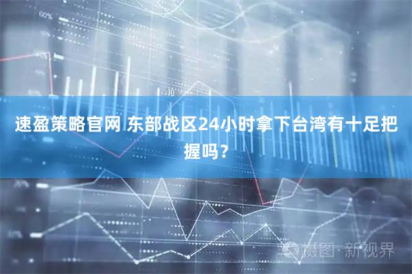 速盈策略官网 东部战区24小时拿下台湾有十足把握吗？
