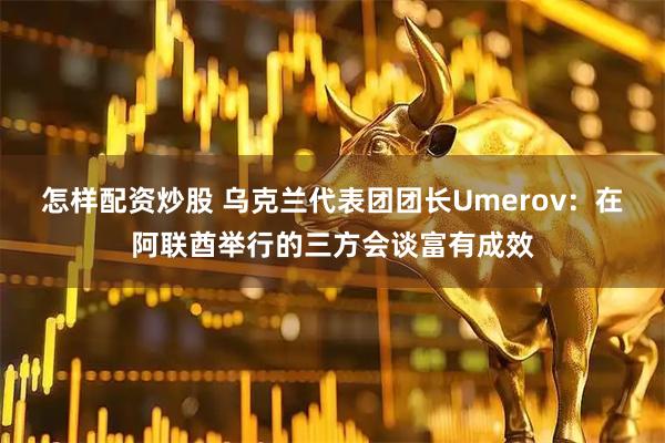 怎样配资炒股 乌克兰代表团团长Umerov：在阿联酋举行的三方会谈富有成效