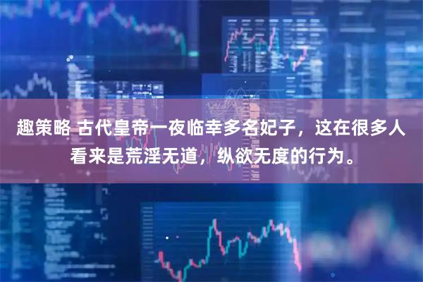 趣策略 古代皇帝一夜临幸多名妃子,这在很多人看来是荒淫无道,纵欲无度的行为。