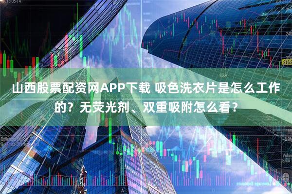 山西股票配资网APP下载 吸色洗衣片是怎么工作的？无荧光剂、双重吸附怎么看？