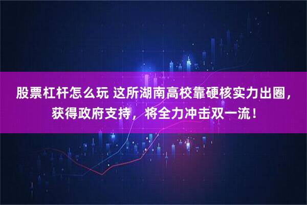 股票杠杆怎么玩 这所湖南高校靠硬核实力出圈，获得政府支持，将全力冲击双一流！